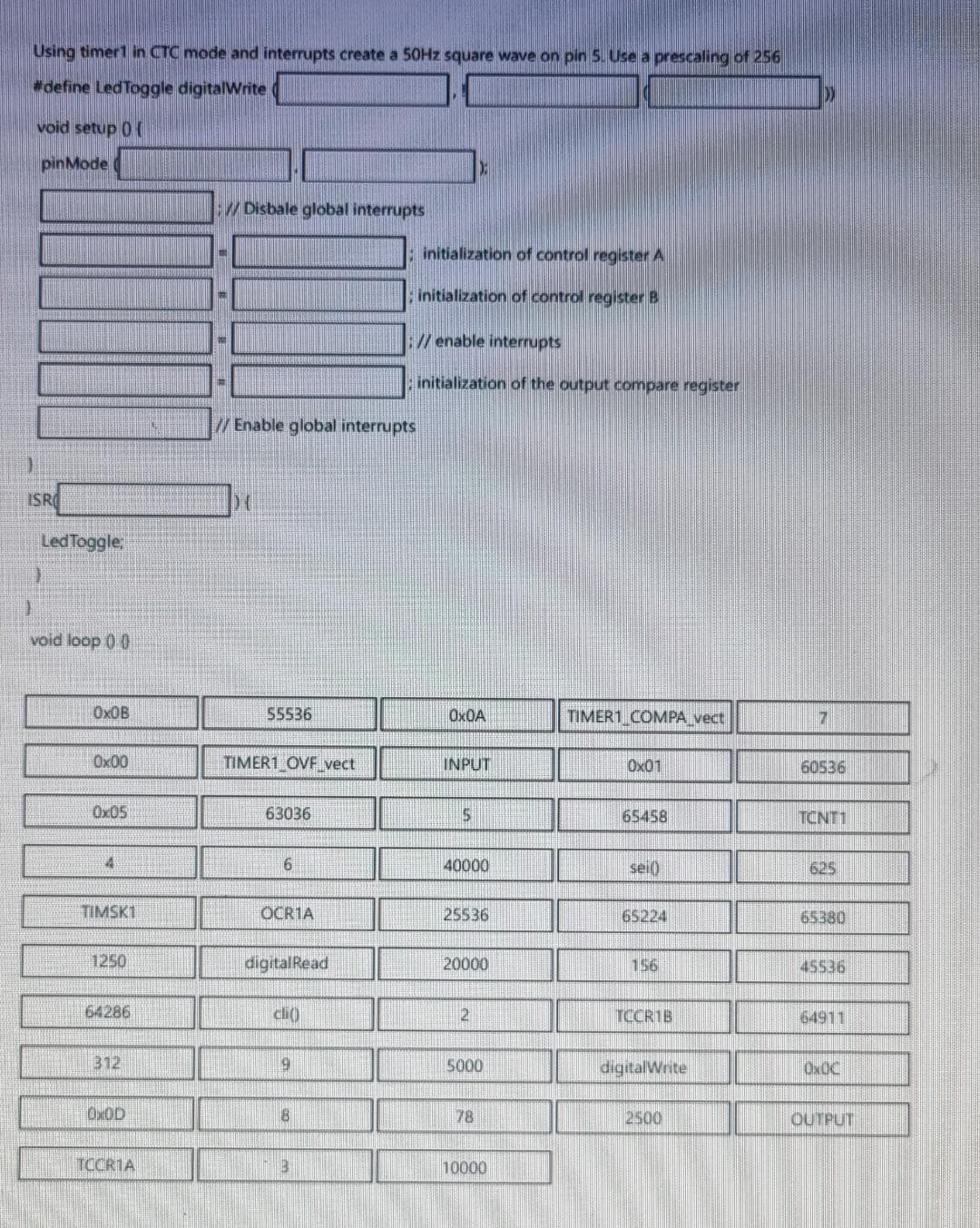 Using timert in CTC mode and interrupts create a 50HZ square wave on pin 5. Use a prescaling of 256
define LedToggle digitalWrite
void setup 0 (
pinMode
/ Disbale global interrupts
initialization of control register A
initialization of control register B
// enable interrupts
initialization of the output compare register
//Enable global interrupts
ISRO
LedToggle
void loop 0 0
OX0B
55536
OX0A
TIMER1 COMPA vect
Ox00
TIMER1 OVF vect
INPUT
Ox01
60536
Ox05
63036
65458
TCNT1
4
40000
sei()
625
TIMSK1
OCR1A
25536
65224
65380
1250
digitalRead
20000
156
45536
64286
21
TCCR1B
64911
312
6.
5000
digitalWrite
OXOC
OX0D
78
2500
OUTPUT
TCCR1A
10000
