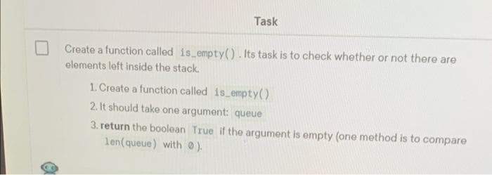 Task
Create a function called is empty(). Its task is to check whether or not there are
elements left inside the stack.
1. Create a function called is empty()
2. It should take one argument: queue
3. return the boolean True if the argument is empty (one method is to compare
len(queue) with 0).
