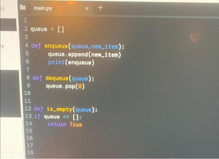 main.py
2 queue = []
4 def enqueue(queue, new item):
queue.append(new_item)
print(enqueue)
8 def dequeue(queue):
queue.pop(0)
10
11
12 def is empty(queue):
13 if queue ==
14
15
():
return True
16
17
18
