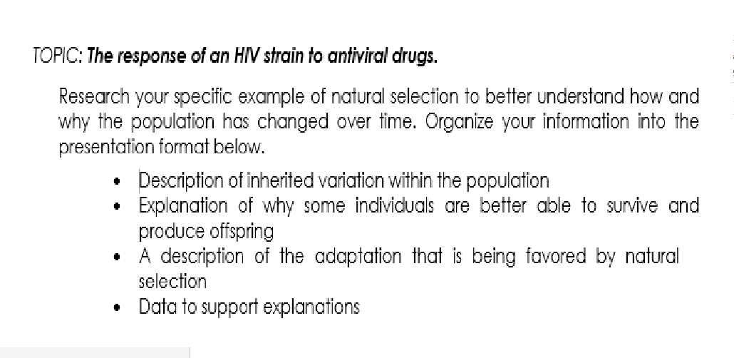 TOPIC: The response of an HIV strain to antiviral drugs.
Research your specific example of natural selection to better understand how and
why the population has changed over time. Organize your information into the
presentation format below.
Description of inherited variation within the population
Explanation of why some individuals are better able to survive and
produce offspring
• A description of the adaptation that is being favored by natural
selection
Data to support explanations
