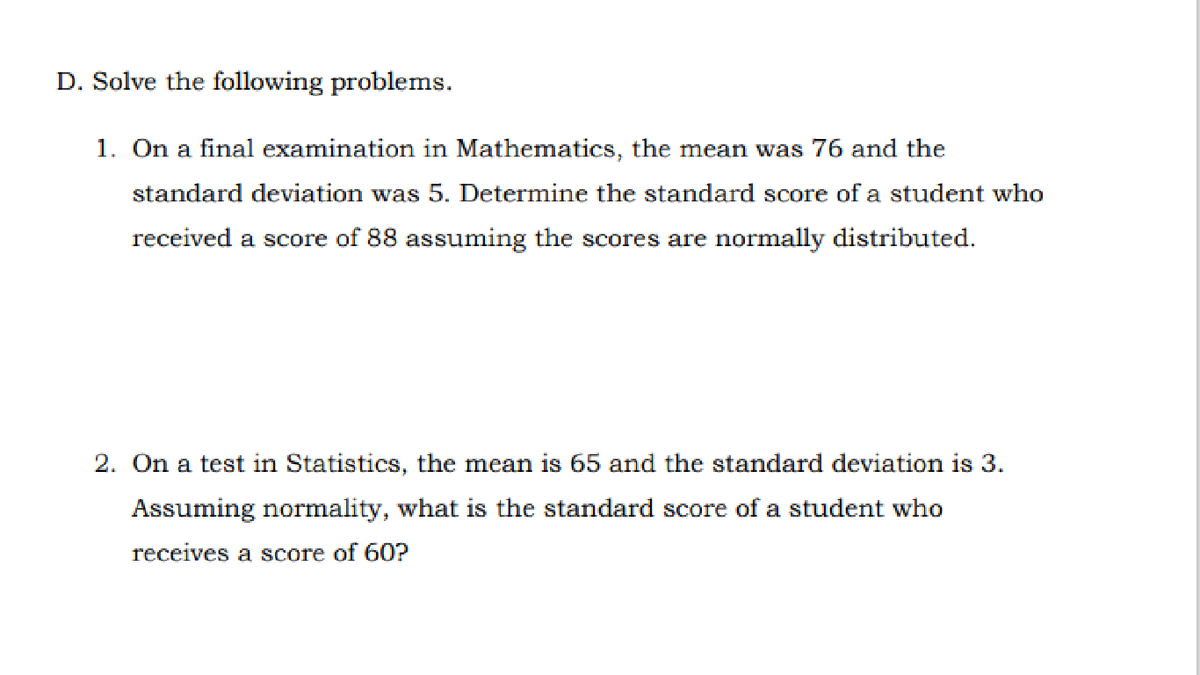 D. Solve the following problems.
1. On a final examination in Mathematics, the mean was 76 and the
standard deviation was 5. Determine the standard score of a student who
received a score of 88 assuming the scores are normally distributed.
2. On a test in Statistics, the mean is 65 and the standard deviation is 3.
Assuming normality, what is the standard score of a student who
receives a score of 60?
