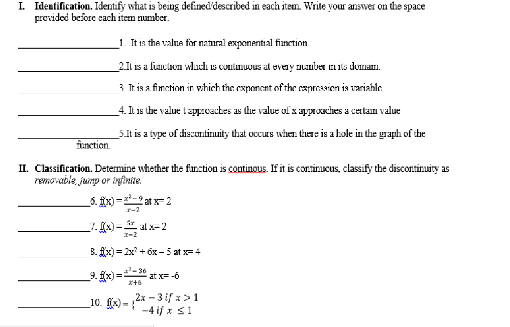 I. Identification. Identify what is being defined/described in each item. Write your answer on the space
provided before each item number.
1. It is the value for natural exponential function.
2.It is a function which is continuous at every umber in its domain.
3. It is a function in which the exponent of the expression is variable.
4. It is the valuet approaches as the value of x approaches a certain value
5.It is a type of discontinuity that occurs when there is a hole in the graph of the
function.
II. Classification. Determine whether the function is continous. If it is continuous, classify the discontinuity as
removable, jump or infinite.
6. fx) = -2 at x= 2
x-2
_7. f{x)= * at x= 2
8. f(x) = 2x? + óx - 5 at x= 4
x² - 36
9. f(x) = at x= -6
X+6
10. fix) = 2x – 3 if x > 1
-4 if x <1
