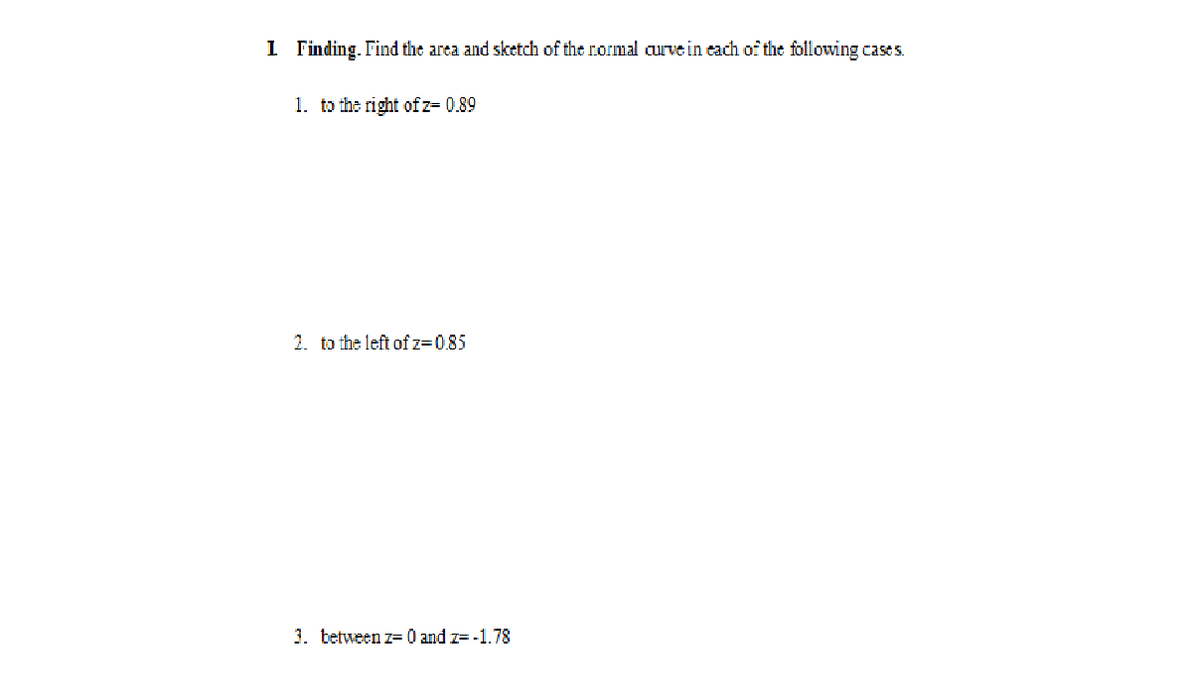 I Finding. Find the area and sketch of the normal aurve in each of the following cases.
1. to the right ofz= 0.89
2. to the left of z=0.85
3. tetween z= 0 and z= -1.78
