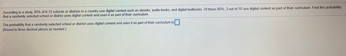 According to a study, 85% of K 12 schools or districts in a country use digital content such as ebooks, audio books, and digital textbooks. Of these 85%, 3 out of 10 use digital content as part of their curriculum. Find the probability
that a randomly selected school or district uses digital content and uses it as part of their curriculum.
The probability that a randomly selected school or district uses digital content and uses it as part of their curriculum is
(Round to three decimal places as needed.)
