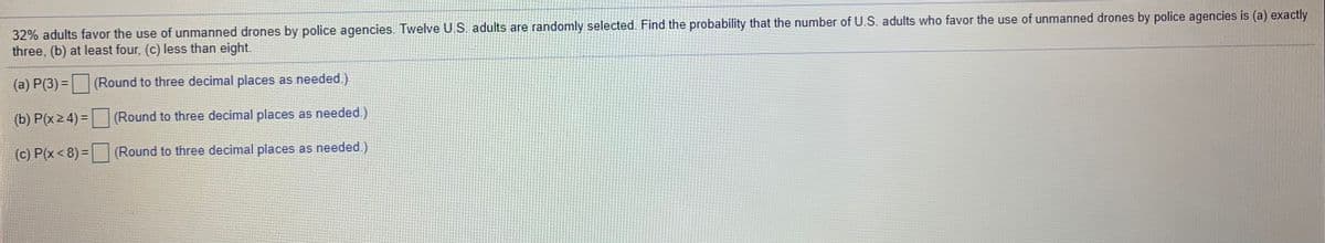 32% adults favor the use of unmanned drones by police agencies. Twelve U.S. adults are randomly selected. Find the probability that the number of U.S. adults who favor the use of unmanned drones by police agencies is (a) exactly
three, (b) at least four, (c) less than eight.
(a) P(3) =
(Round to three decimal places as needed.)
(b) P(x 2 4) =
(Round to three decimal places as needed.)
(c) P(x < 8) = (Round to three decimal places as needed.)
