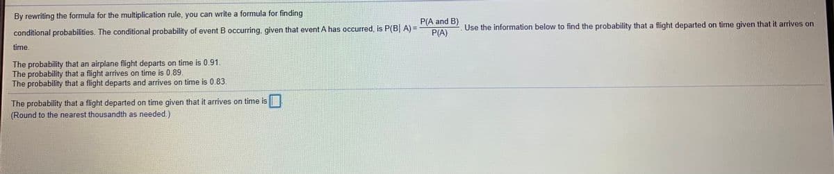 By rewriting the formula for the multiplication rule, you can write a formula for finding
P(A and B)
P(A)
Use the information below to find the probability that a flight departed on time given that it arrives on
conditional probabilities. The conditional probability of event B occurring, given that event A has occurred, is P(B| A) =
time.
The probability that an airplane flight departs on time is 0.91.
The probability that a flight arrives on time is 0.89.
The probability that a flight departs and arrives on time is 0.83.
The probability that a flight departed on time given that it arrives on time is
(Round to the nearest thousandth as needed.)
