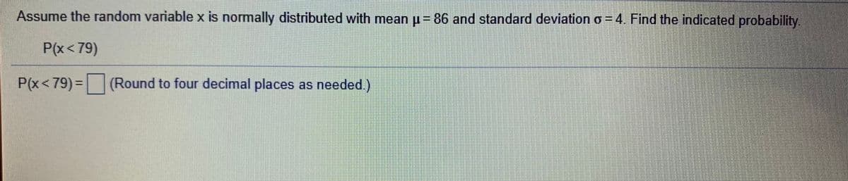 Assume the random variablex is normally distributed with mean u= 86 and standard deviation o = 4. Find the indicated probability.
P(x<79)
P(x<79)%3D
P(x<79) =(Round to four decimal places as needed.)
