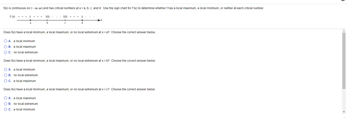 ### Analysis of Local Extrema Using the Sign Chart for \( f'(x) \)

Consider a function \( f(x) \) that is continuous on \( (-\infty, \infty) \) and has critical numbers at \( x = a, b, c, \) and \( d \). The objective is to use the sign chart for \( f'(x) \) to determine whether \( f \) has a local maximum, a local minimum, or neither at each critical number.

#### Sign Chart for \( f'(x) \):

\[
\begin{array}{ccccccccc}
 & + & + & 0 & - & - & - & 0 & + & 0 & - & - & 0 & . . .
\end{array}
\]
\[
\text{ \ \ \ \ \ \ \ \ \ \ \ \ \ \ \ \ \ \ \ \ \ \ \ \ \ a \ \ \ \ \ \ \ \ \ \ \ \ \ b \ \ \ \ \ \ \ \ \ \ \ \ \ c \ \ \ \ \ \ \ \ \ \ \ \ \ d \ \ \ \ \ }
\]

### Questions:

1. **Does \( f(x) \) have a local minimum, a local maximum, or no local extremum at \( x = a \)? Choose the correct answer below.**
   
   - A. a local minimum
   - B. a local maximum
   - C. no local extremum

2. **Does \( f(x) \) have a local minimum, a local maximum, or no local extremum at \( x = b \)? Choose the correct answer below.**
   
   - A. a local minimum
   - B. no local extremum
   - C. a local maximum

3. **Does \( f(x) \) have a local minimum, a local maximum, or no local extremum at \( x = c \)? Choose the correct answer below.**
   
   - A. a local maximum
   - B. no local extremum
   - C. a local minimum

### Explanation of the Sign Chart:

The sign chart for \( f'(x) \) indicates the intervals where the derivative of the function \( f(x) \) is positive or negative. 
- When \( f'(x) \) transitions from positive to zero to negative, it suggests a local
