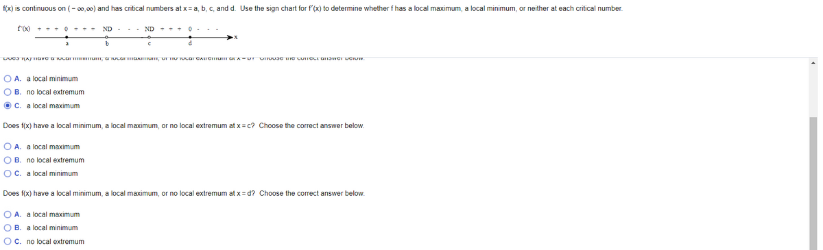 ### Understanding Local Extrema Using the First Derivative Test

**Objective:** Determine whether the function \( f \) has a local maximum, a local minimum, or neither at each critical number using the first derivative test.

**Given:** 
\( f(x) \) is continuous on \( (-\infty, \infty) \) and has critical numbers at \( x = a, b, c, \) and \( d \). Utilize the sign chart for \( f'(x) \) to analyze the behavior of \( f \).

**Sign Chart:**
```
    (+)          (-)    (+)     (-)       (+)     (0)
 --------- a -------- b ----- c -------- d ------>
 f'(x)
```

**Analysis:**

1. **Does \( f(x) \) have a local minimum, a local maximum, or no local extremum at \( x = b \)?**  
   Choose the correct answer below.

   A. ○ local minimum  
   B. ○ no local extremum  
   C. ● local maximum  

2. **Does \( f(x) \) have a local minimum, a local maximum, or no local extremum at \( x = c \)?**  
   Choose the correct answer below.

   A. ● local maximum  
   B. ○ no local extremum  
   C. ○ local minimum  

3. **Does \( f(x) \) have a local minimum, a local maximum, or no local extremum at \( x=d \)?**  
   Choose the correct answer below.

   A. ● local maximum  
   B. ○ local minimum  
   C. ○ no local extremum  

**Explanation of the First Derivative Test:**

The first derivative test is used to determine if a given point is a local maximum, minimum, or neither by analyzing the sign changes of the derivative \( f'(x) \).

- **Local Maximum:** If \( f'(x) \) changes from positive to negative at a critical point.
- **Local Minimum:** If \( f'(x) \) changes from negative to positive at a critical point.
- **No Local Extrema:** If there is no sign change at the critical point.

**Sign Chart Details:**
- **At \( x=a \):** \( f'(x) \) changes from positive to negative, indicating a local maximum.
- **At \( x=b \):** \( f