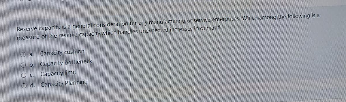Reserve capacity is a general consideration for any manufacturing or service enterprises. Which among the following is a
measure of the reserve capacity which handles unexpected increases in demand
O a.
Capacity cushion
O b. Capacity bottleneck
Capacity limit
O d. Capacity Planning
