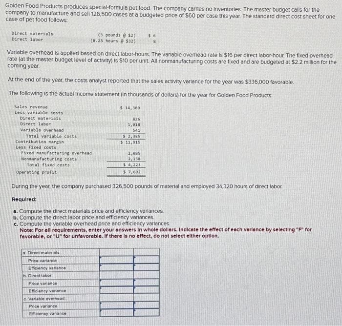 Golden Food Products produces special-formula pet food. The company carries no Inventories. The master budget calls for the
company to manufacture and sell 126,500 cases at a budgeted price of $60 per case this year. The standard direct cost sheet for one
case of pet food follows:
Direct materials
Direct labor
Variable overhead is applied based on direct labor-hours. The variable overhead rate is $16 per direct labor-hour. The fixed overhead
rate (at the master budget level of activity) is $10 per unit. All nonmanufacturing costs are fixed and are budgeted at $2.2 million for the
coming year
Sales revenue
Less variable costs
At the end of the year, the costs analyst reported that the sales activity variance for the year was $336,000 favorable.
The following is the actual income statement (in thousands of dollars) for the year for Golden Food Products:
Direct materials
Direct labor
Variable overhead
Total variable costs
Contribution margin
Less fixed costs
Fixed manufacturing overhead
Nonmanufacturing costs
Total fixed costs
Operating profit
a. Direct materials:
Price variance
(3 pounds @ $2)
(0.25 hours @ $32)
Efficiency variance
b. Direct labor
Price vanance
During the year, the company purchased 326,500 pounds of material and employed 34,320 hours of direct labor.
Required:
a. Compute the direct materials price and efficiency varlances.
b. Compute the direct labor price and efficiency variances.
c. Compute the variable overhead price and efficiency variances
Note: For all requirements, enter your answers in whole dollars. Indicate the effect of each variance by selecting "F" for
favorable, or "U" for unfavorable. If there is no effect, do not select either option.
Efficiency variance
e Variable overhead
Price variance
Efficiency variance
$ 14,300
826
1,018
541
$6
$2,385
$ 11,915
2,085
2,138
$4,223
$ 7,692