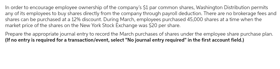 In order to encourage employee ownership of the company's $1 par common shares, Washington Distribution permits
any of its employees to buy shares directly from the company through payroll deduction. There are no brokerage fees and
shares can be purchased at a 12% discount. During March, employees purchased 45,000 shares at a time when the
market price of the shares on the New York Stock Exchange was $20 per share.
Prepare the appropriate journal entry to record the March purchases of shares under the employee share purchase plan.
(If no entry is required for a transaction/event, select "No journal entry required" in the first account field.)