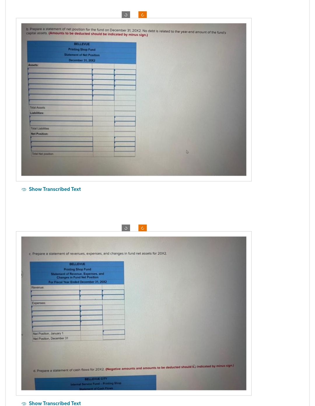 b. Prepare a statement of net position for the fund on December 31, 20X2. No debt is related to the year-end amount of the fund's
capital assets. (Amounts to be deducted should be indicated by minus sign.)
Assets:
Total Assets
Liabilities:
Total Liabilities
Net Position:
Total Net position
Show Transcribed Text
BELLEVUE
Printing Shop Fund
Statement of Net Position
December 31, 20X2
Revenue:
c. Prepare statement of revenues, expenses, and changes in fund net assets for 20X2.
Expenses
BELLEVUE
Printing Shop Fund
Statement of Revenue, Expenses, and
Changes in Fund Net Position
For Fiscal Year Ended December 31, 20X2
Net Position, January 1
Net Position, December 31,
Ć
d. Prepare a statement of cash flows for 20X2. (Negative amounts and amounts to be deducted should indicated by minus sign.)
BELLEVUE CITY
Internal Service Fund-Printing Shop
Statement of Cash Flows
Show Transcribed Text