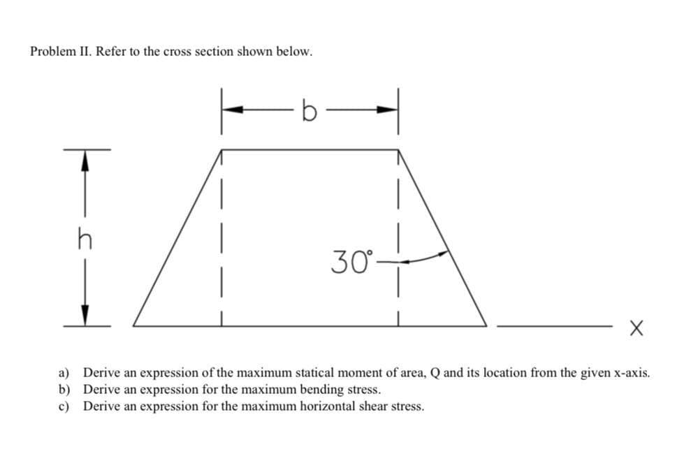 Problem II. Refer to the cross section shown below.
b
h
30
a) Derive an expression of the maximum statical moment of area, Q and its location from the given x-axis.
b) Derive an expression for the maximum bending stress.
c) Derive an expression for the maximum horizontal shear stress.
