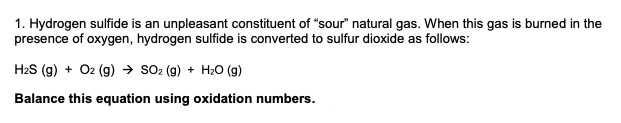 1. Hydrogen sulfide is an unpleasant constituent of "sour" natural gas. When this gas is burned in the
presence of oxygen, hydrogen sulfide is converted to sulfur dioxide as follows:
H2S (g) + O2 (g) → so2 (g) + H20 (g)
Balance this equation using oxidation numbers.
