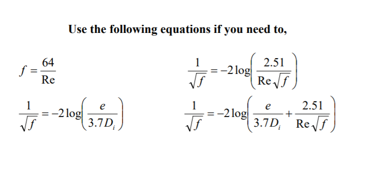 Use the following equations if you need to,
64
f =
Re
2.51
-2 log
Re f
1
1
2.51
e
= -2 log
3.7D
1
-2 log
3.7D, Ref
e
