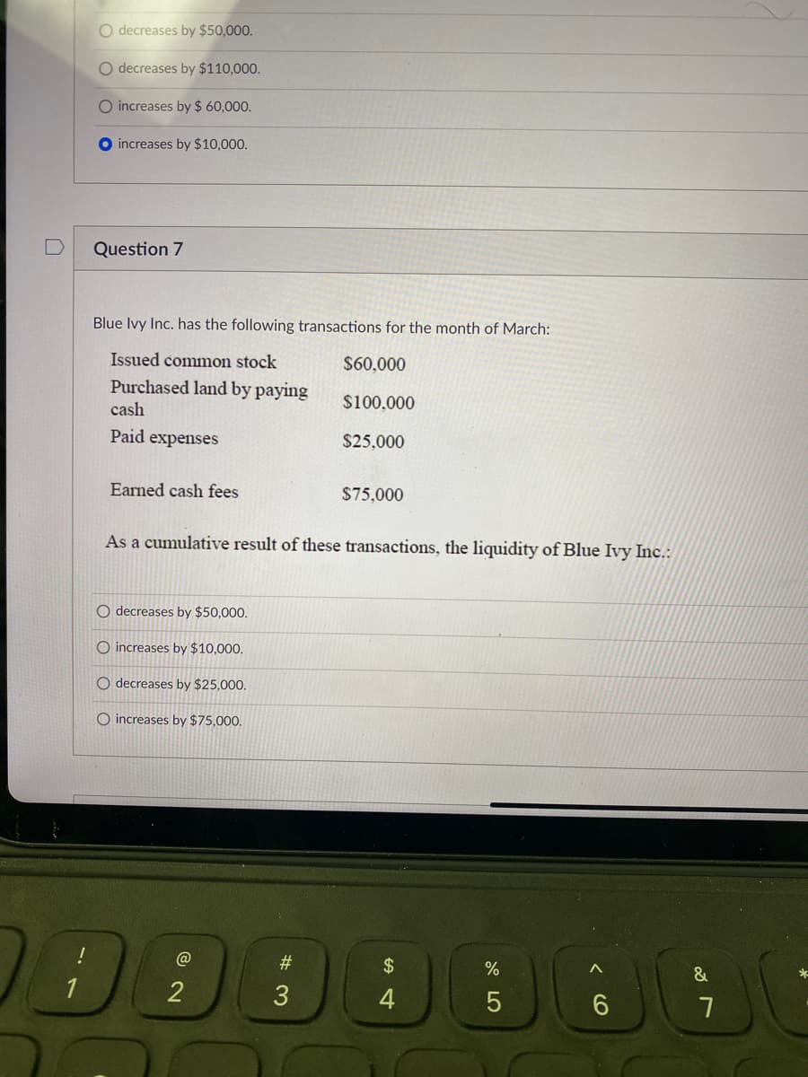 O decreases by $50,000.
O decreases by $110,000.
O increases by $ 60,000.
increases by $10,000.
Question 7
Blue Ivy Inc. has the following transactions for the month of March:
Issued common stock
$60,000
Purchased land by paying
cash
$100,000
Paid expenses
$25,000
Earned cash fees
$75.000
As a cumulative result of these transactions, the liquidity of Blue Ivy Inc.:
O decreases by $50,000.
O increases by $10,000.
O decreases by $25,000.
O increases by $75,000,
@
#
$
&
1
2
3
4
< CO
