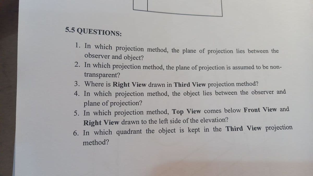 5.5 QUESTIONS:
1. In which projection method, the plane of projection lies between the
observer and object?
2. In which projection method, the plane of projection is assumed to be non-
transparent?
3. Where is Right View drawn in Third View projection method?
4. In which projection method, the object lies between the observer and
plane of projection?
5. In which projection method, Top View comes below Front View and
Right View drawn to the left side of the elevation?
6. In which quadrant the object is kept in the Third View projection
method?
