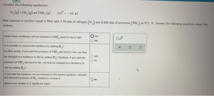 Consider the following equilibrium:
N, (e) + 3H, (e) - 2NH, e AG=
1.
= -34. kJ
Now suppose a reaction vessel is filled with 5.56 atm of nitrogen (N,) and 0.868 atm of ammonia (NH,) at 972. °C. Answer the following questions about this
system:
Lnder these conditions, will the pressure of NH, tend to rise or fall?
rise
DP
O fall
Is R possible to reverse this tendency by adding H,?
In other words, if you said the pressure of NH, will tend to rise, can that
be changed to a tendency to fall by adding H,? Simtarly, if you said the
O yes
O no
pressure of NH, will tend to fall, can that be changed to a tendency to
rise by adding H,
If you said the tendency can be reversed in the second question, calculate
the minimum pressure of H, needed to reverse it.
lound your answer to 2 significant digits.
