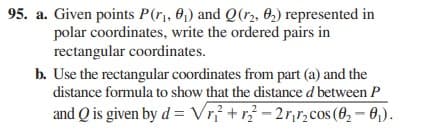 95. a. Given points P(r,, 0,) and Q(r2, 0,) represented in
polar coordinates, write the ordered pairs in
rectangular coordinates.
b. Use the rectangular coordinates from part (a) and the
distance formula to show that the distance d between P
and Q is given by d = Vrỉ +r - 2r,r,cos (0, – 0,).
