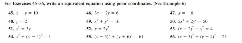 For Exercises 45–56, write an equivalent equation using polar coordinates. (See Example 6)
45. x - y = 10
46. 3x + 2y = 6
47. x = -6
49. + y = 16
x = 2y?
55. (x – 5) + (y + 6)? = 61
48. y = 2
50. 2x + 2y = 50
53. (x + 2)? + y² = 4
56. (x + 3)? + (y – 4)? = 25
51. x = 3y
54. x + (y – 1) = 1
