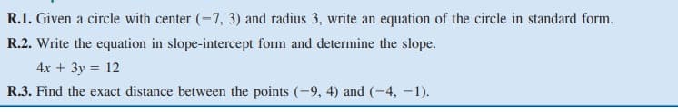 R.1. Given a circle with center (-7, 3) and radius 3, write an equation of the circle in standard form.
R.2. Write the equation in slope-intercept form and determine the slope.
4x + 3y = 12
R.3. Find the exact distance between the points (-9, 4) and (-4, -1).
