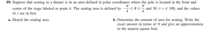 89. Suppose that seating in a theater is in an area defined in polar coordinates where the pole is located at the front and
center of the stage labeled as point A. The seating area is defined by -< 0< and 30 sr < 100, and the values
of r are in feet.
4
b. Determine the amount of area for seating. Write the
exact answer in terms of T and give an approximation
to the nearest square foot.
a. Sketch the seating area.
