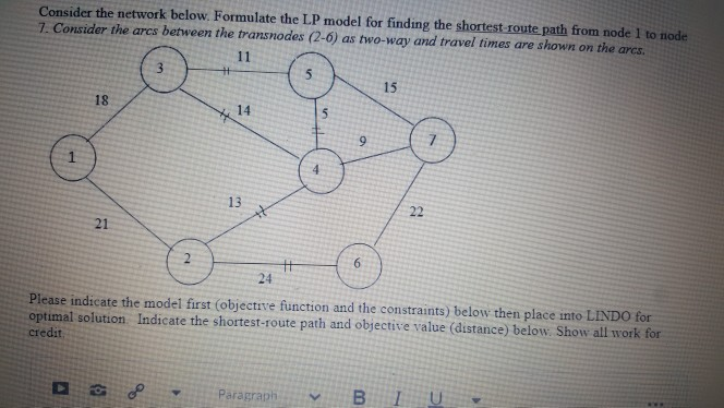 Consider the network below. Formulate the LP model for finding the shortest-route path from node 1 to node
7. Consider the arcs between the transnodes (2-6) as two-way and travel times are shown on the arcs.
18
21
H
D38
*
11
14
13
नरें
24
#
Paragraph
T
5
9
15
Please indicate the model first (objective function and the constraints) below then place into LINDO for
optimal solution Indicate the shortest-route path and objective value (distance) below. Show all work for
credit
22
BI U
www.