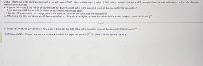 Global Pistons (GP) has common stock with a market value of $380 million and debt with a value of $245 million, Investors expect a 17% return on the stock and a 4% return on the debt. Assume
perfect capital markets.
a. Suppose GP issues $245 million of new stock to buy back the debt. What is the expected return of the stock after this transaction?
b. Suppose instead GP issues $53.63 million of new debt to repurchase stock.
1. If the risk of the debt does not change, what is the expected return of the stock after this transaction?
1. If the risk of the debt increases, would the expected return of the stock be higher or lower than when debt is issued to repurchase stock in part (0)7
a. Suppose GP issues $245 million of new stock to buy back the debt. What is the expected return of the stock after this transaction?
If GP issues $245 million of new stock to buy back the debt, the expected return is [17%. (Round to two decimal places.)