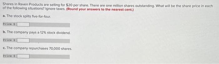 Shares in Raven Products are selling for $20 per share. There are one million shares outstanding. What will be the share price in each
of the following situations? Ignore taxes. (Round your answers to the nearest cent.)
a. The stock splits five-for-four.
Price $
b. The company pays a 12% stock dividend.
Price $
c. The company repurchases 70,000 shares.
Price $