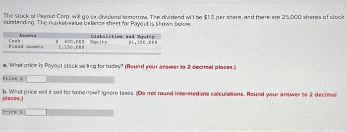 The stock of Payout Corp. will go ex-dividend tomorrow. The dividend will be $1.5 per share, and there are 25,000 shares of stock
outstanding. The market-value balance sheet for Payout is shown below.
Assets
Cash
Fixed assets
Liabilities and Equity
$1,550,000
$ 400,000 Equity
1,150,000
a. What price is Payout stock selling for today? (Round your answer to 2 decimal places.)
Price $
b. What price will it sell for tomorrow? Ignore taxes. (Do not round intermediate calculations. Round your answer to 2 decimal
places.)
Price $