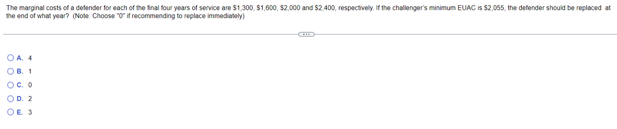 The marginal costs of a defender for each of the final four years of service are $1,300, $1,600, $2,000 and $2,400, respectively. If the challenger's minimum EUAC is $2,055, the defender should be replaced at
the end of what year? (Note: Choose "0" if recommending to replace immediately)
○ A. 4
B. 1
○ C. 0
○ D. 2
○ E. 3