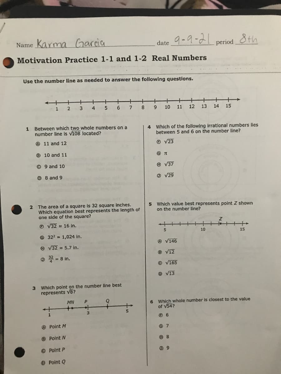 Name Karma
Garcia
9-9-21
8th
date
period
Motivation Practice 1-1 and 1-2 Real Numbers
Use the number line as needed to answer the following questions.
+.
+
+
+
8
1
2
4
6
10
11
12
13
14
15
1 Between which two whole numbers on a
number line is v108 located?
4 Which of the following irrational numbers lies
between 5 and 6 on the number line?
O 11 and 12
® V23
O 10 and 11
© TO
© 9 and 10
® V37
O 8 and 9
O V29
2 The area of a square is 32 square inches.
Which equation best represents the length of
one side of the square?
5 Which value best represents point Z shown
on the number line?
O V32 16 in.
10
15
© 322 = 1,024 in.
@ V146
® V32 = 5.7 in.
® V12
O * = 8 in.
© V165
® V13
3 Which point on the number line best
represents v8?
MN
6 Which whole number is closest to the value
of v54?
to
5.
1
O 6
O Point M
O Point N
© Polnt P
9.
O Point Q
