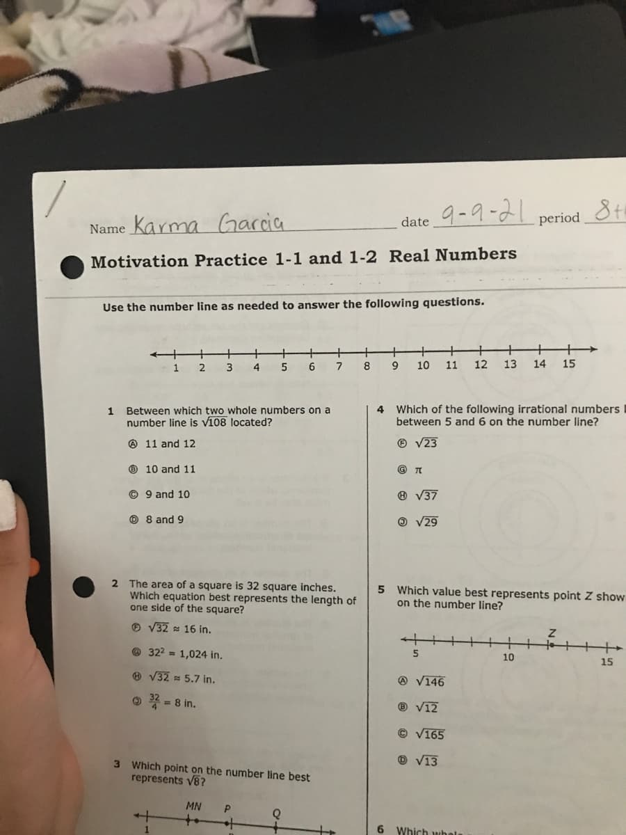 Garcia
9-9-21
date
period
Name Karma
Motivation Practice 1-1 and 1-2 Real Numbers
Use the number line as needed to answer the following questions.
+
+
12
+
1
3
4
6
8
10
11
13
14
15
1 Between which two whole numbers on a
number line is v108 located?
4
Which of the following irrational numbers
between 5 and 6 on the number line?
O 11 and 12
® V23
O 10 and 11
© 9 and 10
O V37
O 8 and 9
O V29
2 The area of a square is 32 square inches.
Which equation best represents the length of
one side of the square?
5 Which value best represents point Z show
on the number line?
O V32 16 in.
to
+
© 322 = 1,024 in.
10
15
® V32 = 5.7 in.
@ V146
O 4 = 8 in.
%3D
® V12
© V165
O V13
3 Which point on the number line best
represents V8?
MN
++
6 Which whala
