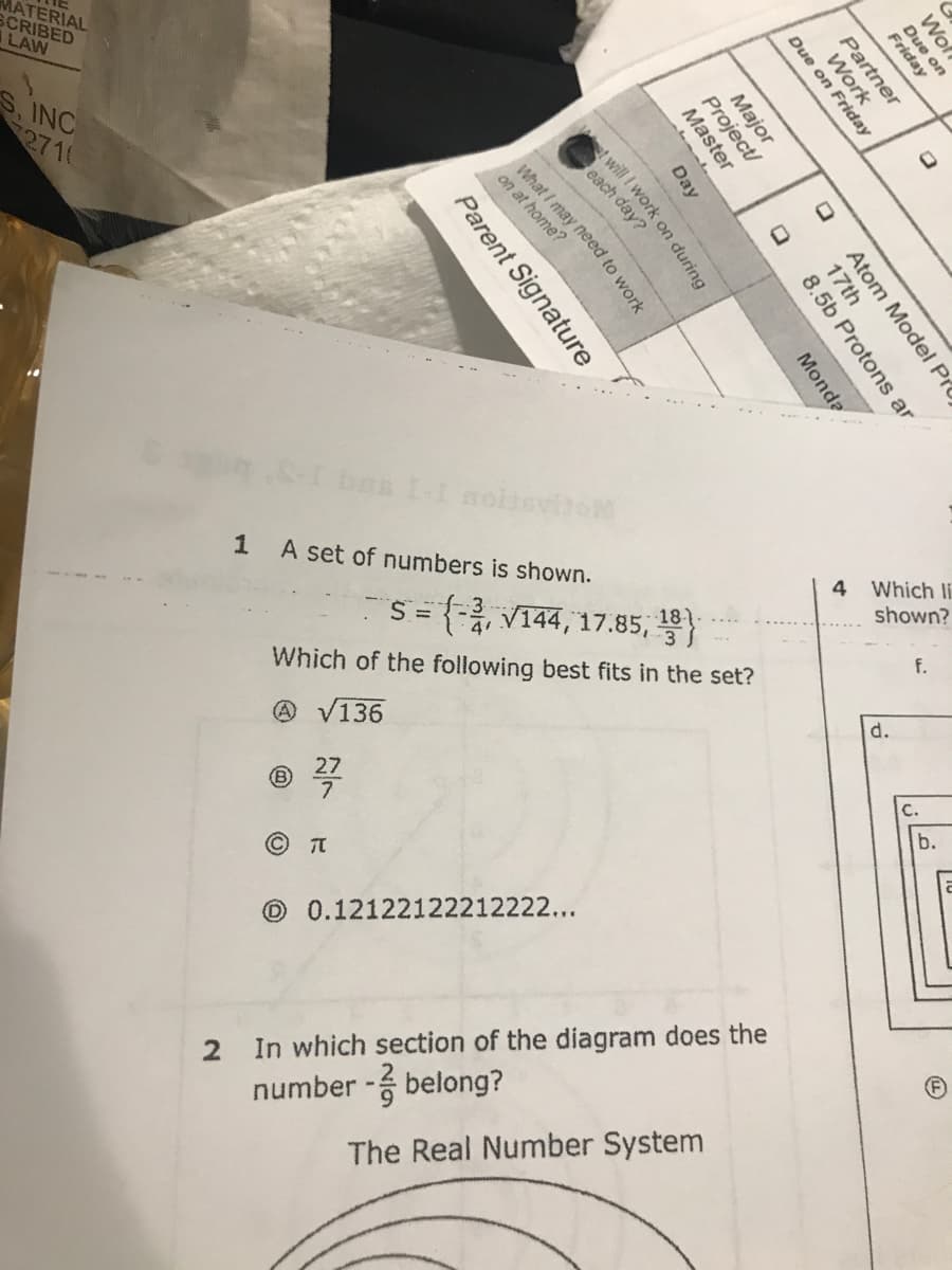 MATERIAL
SCRIBED
LAW
S, INC
2710
bes II noisvito
1 A set of numbers is shown.
Which li
shown?
18
f.
Which of the following best fits in the set?
d.
@ V136
27
b.
O 0.12122122212222...
2 In which section of the diagram does the
number - belong?
The Real Number System
Wol
Due on
Friday
Partner
Work
Due on Friday
Major
Project/
Master
Atom Model Pr
17th
8.5b Protons ar
Day
Monda
t will I work on during
each day?
What I may need to work
on at home?
Parent Signature
