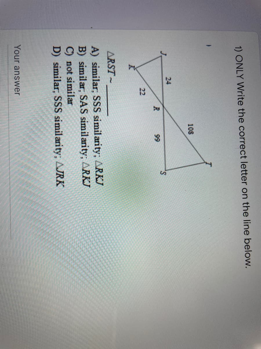 24
1) ONLY Write the correct letter on the line below.
108
99
22
ARST-
A) similar; SSS simil arity; ARKJ
B) similar; SAS similarity; ARKJ
C) not similar
D) similar; SSS similarity; AJRK
Your answer
