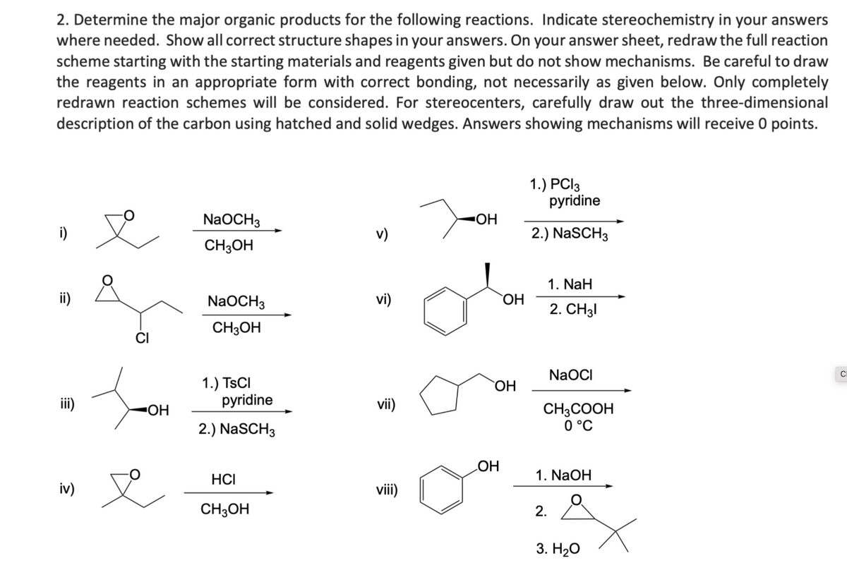 2. Determine the major organic products for the following reactions. Indicate stereochemistry in your answers
where needed. Show all correct structure shapes in your answers. On your answer sheet, redraw the full reaction
scheme starting with the starting materials and reagents given but do not show mechanisms. Be careful to draw
the reagents in an appropriate form with correct bonding, not necessarily as given below. Only completely
redrawn reaction schemes will be considered. For stereocenters, carefully draw out the three-dimensional
description of the carbon using hatched and solid wedges. Answers showing mechanisms will receive 0 points.
i)
ii)
iii)
iv)
CI
OH
NaOCH3
CH3OH
NaOCH3
CH3OH
1.) TSCI
pyridine
2.) NaSCH3
HCI
CH3OH
v)
vi)
vii)
viii)
OH
OH
OH
OH
1.) PCI 3
pyridine
2.) NaSCH3
1. NaH
2. CH31
NaOCI
CH,COOH
0 °C
1. NaOH
2.
3. H₂O
CI