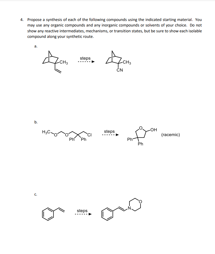 4. Propose a synthesis of each of the following compounds using the indicated starting material. You
may use any organic compounds and any inorganic compounds or solvents of your choice. Do not
show any reactive intermediates, mechanisms, or transition states, but be sure to show each isolable
compound along your synthetic route.
a.
b.
C.
H3
-CH3
steps
Ph Ph
steps
4
CN
steps
-CH₂
Ph
Ph
-OH
(racemic)