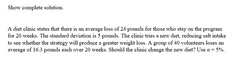 Show complete solution.
A diet clinic states that there is an average loss of 24 pounds for those who stay on the program
for 20 weeks. The standard deviation is 5 pounds. The clinic tries a new diet, reducing salt intake
to see whether the strategy will produce a greater weight loss. A group of 40 volunteers loses an
average of 16.3 pounds each over 20 weeks. Should the clinic change the new diet? Use a = 5%.