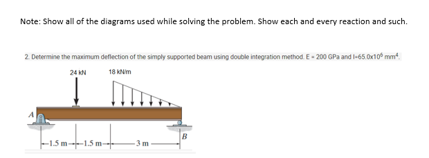 Note: Show all of the diagrams used while solving the problem. Show each and every reaction and such.
2. Determine the maximum deflection of the simply supported beam using double integration method. E = 200 GPa and l=65.0x10° mm“.
24 kN
18 KNim
B
-1.5 m--1.5 m--
3 m
