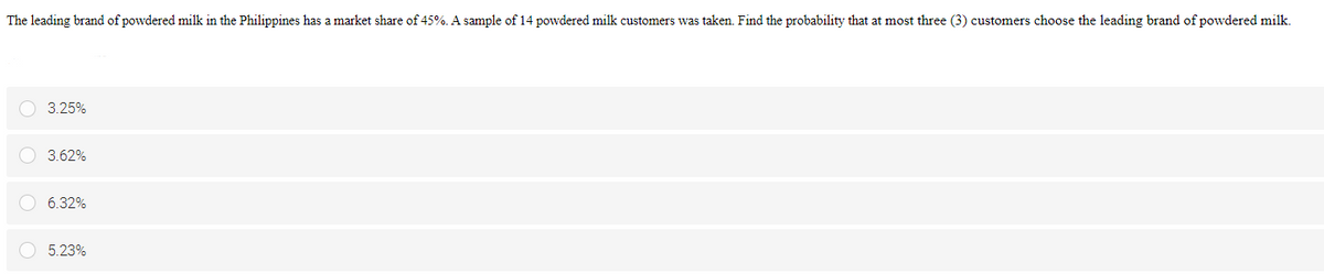 The leading brand of powdered milk in the Philippines has a market share of 45%. A sample of 14 powdered milk customers was taken. Find the probability that at most three (3) customers choose the leading brand of powdered milk.
O 3.25%
O 3.62%
O 6.32%
5.23%
