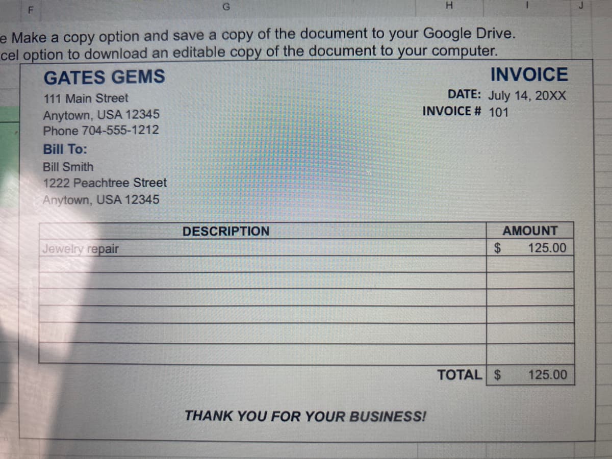 e Make a copy option and save a copy of the document to your Google Drive.
cel option to download an editable copy of the document to your computer.
GATES GEMS
INVOICE
DATE: July 14, 20XX
INVOICE # 101
111 Main Street
Anytown, USA 12345
Phone 704-555-1212
Bill To:
Bill Smith
1222 Peachtree Street
Anytown, USA 12345
DESCRIPTION
AMOUNT
Jewelry repair
2$
125.00
TOTAL $
125.00
THANK YOU FOR YOUR BUSINESS!
