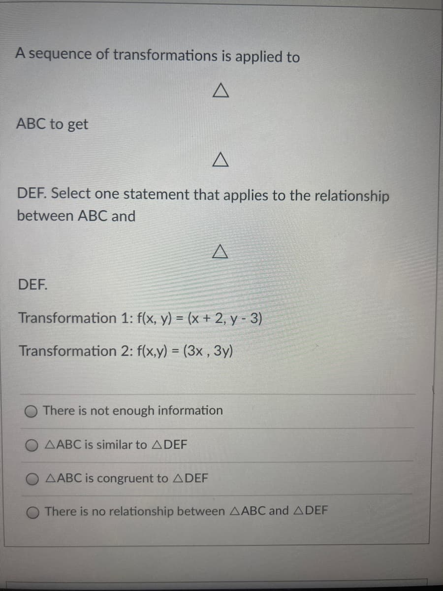 A sequence of transformations is applied to
ABC to get
DEF. Select one statement that applies to the relationship
between ABC and
DEF.
Transformation 1: f(x, y) = (x + 2, y - 3)
Transformation 2: f(x,y) = (3x, 3y)
%3D
There is not enough information
AABC is similar to ADEF
AABC is congruent to ADEF
There is no relationship between AABC and ADEF
