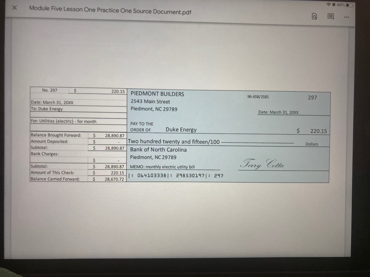 40%
Module Five Lesson One Practice One Source Document.pdf
No. 297
$
220.15
PIEDMONT BUILDERS
96-658/2581
297
Date: March 31, 20XX
2543 Main Street
To: Duke Energy
Piedmont, NC 29789
Date: March 31, 20XX
For: Utilities (electric) - for month
PAY TO THE
ORDER OF
Duke Energy
2$
220.15
Balance Brought Forward:
Amount Deposited:
Subtotal:
Bank Charges:
28,890.87
$4
Two hundred twenty and fifteen/100
Dollars
28,890.87
Bank of North Carolina
Piedmont, NC 29789
Tary Colta
Subtotal:
Amount of This Check:
Balance Carried Forward:
28,890.87
MEMO: monthly electric utility bill
220.15
|: 064103338 |: 298530197|: 297
28,670.72
