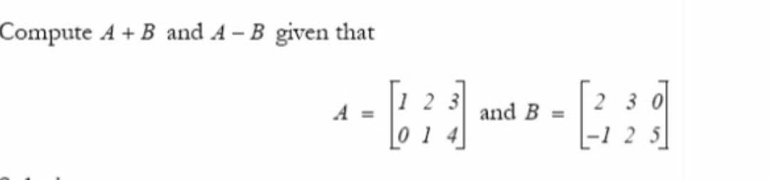 Compute A + B and A – B given that
2 3
2 3 0
A =
and B =
-1 2 5
