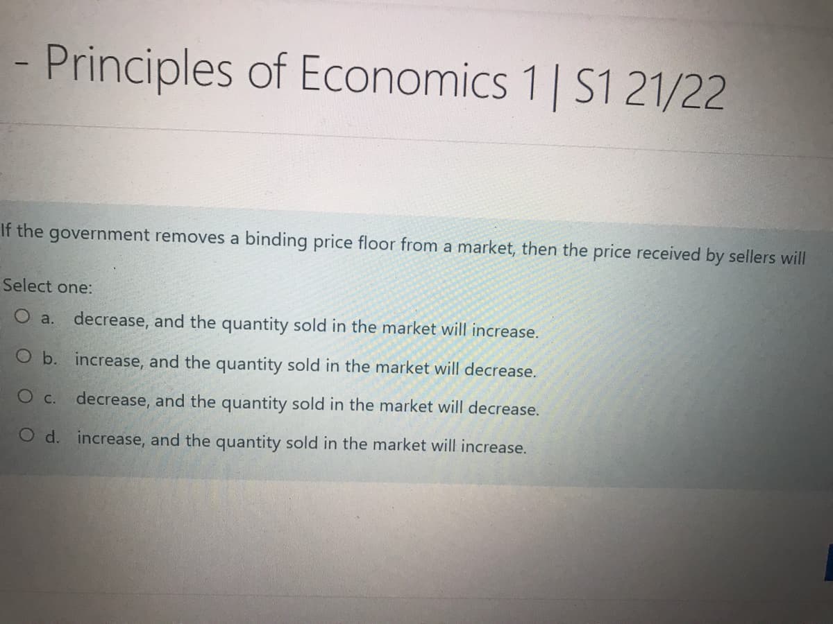 - Principles of Economics 1 | S1 21/22
If the government removes a binding price floor from a market, then the price received by sellers will
Select one:
O a. decrease, and the quantity sold in the market will increase.
O b. increase, and the quantity sold in the market will decrease.
O c. decrease, and the quantity sold in the market will decrease.
O d. increase, and the quantity sold in the market will increase.
