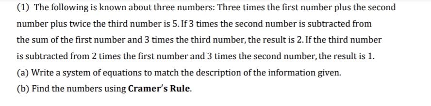 (1) The following is known about three numbers: Three times the first number plus the second
number plus twice the third number is 5. If 3 times the second number is subtracted from
the sum of the first number and 3 times the third number, the result is 2. If the third number
is subtracted from 2 times the first number and 3 times the second number, the result is 1.
(a) Write a system of equations to match the description of the information given.
(b) Find the numbers using Cramer's Rule.
