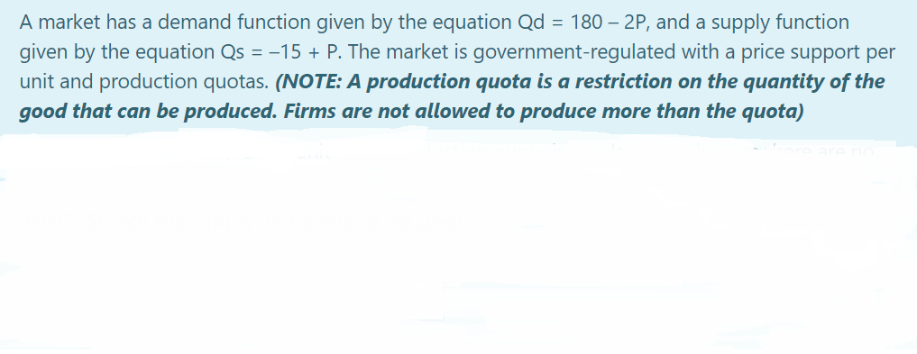 A market has a demand function given by the equation Qd = 180 – 2P, and a supply function
given by the equation Qs = -15 + P. The market is government-regulated with a price support per
unit and production quotas. (NOTE: A production quota is a restriction on the quantity of the
good that can be produced. Firms are not allowed to produce more than the quota)
