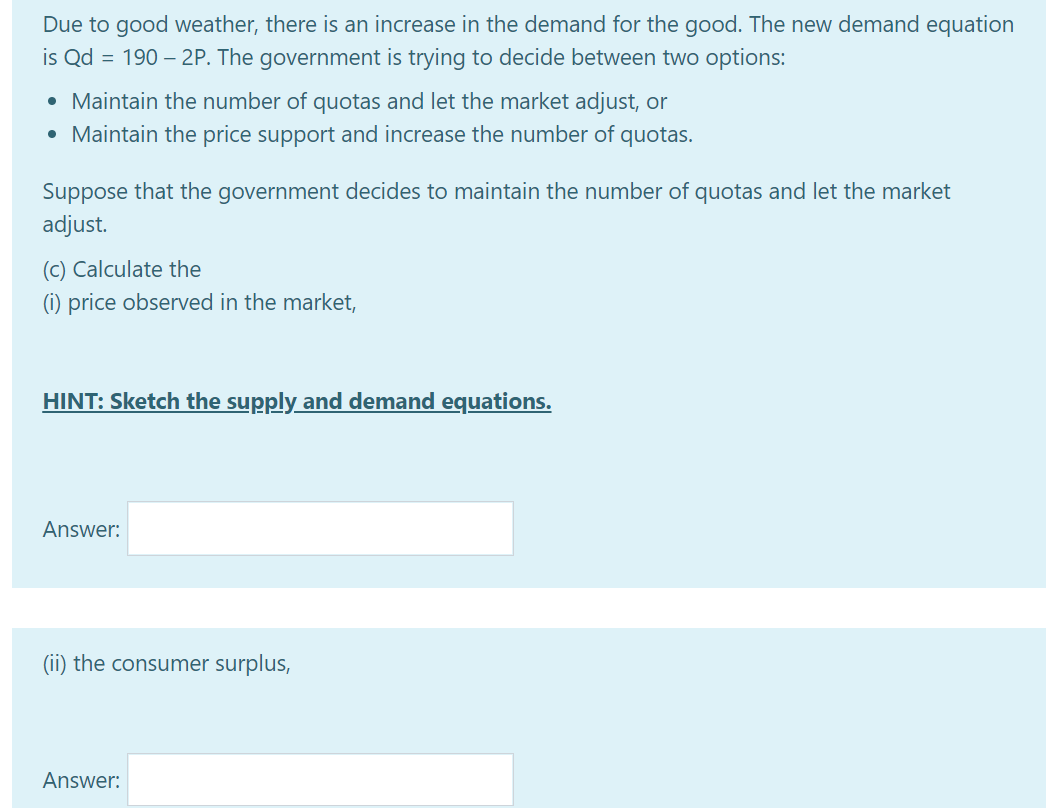 Due to good weather, there is an increase in the demand for the good. The new demand equation
is Qd = 190 – 2P. The government is trying to decide between two options:
• Maintain the number of quotas and let the market adjust, or
• Maintain the price support and increase the number of quotas.
Suppose that the government decides to maintain the number of quotas and let the market
adjust.
(c) Calculate the
(i) price observed in the market,
HINT: Sketch the supply and demand equations.
Answer:
(ii) the consumer surplus,
Answer:
