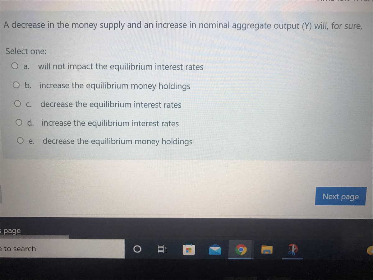 A decrease in the money supply and an increase in nominal aggregate output (Y) will, for sure,
Select one:
O a. will not impact the equilibrium interest rates
O b. increase the equilibrium money holdings
O c. decrease the equilibrium interest rates
O d. increase the equilibrium interest rates
O e.
decrease the equilibrium money holdings
Next page
E page
e to search
